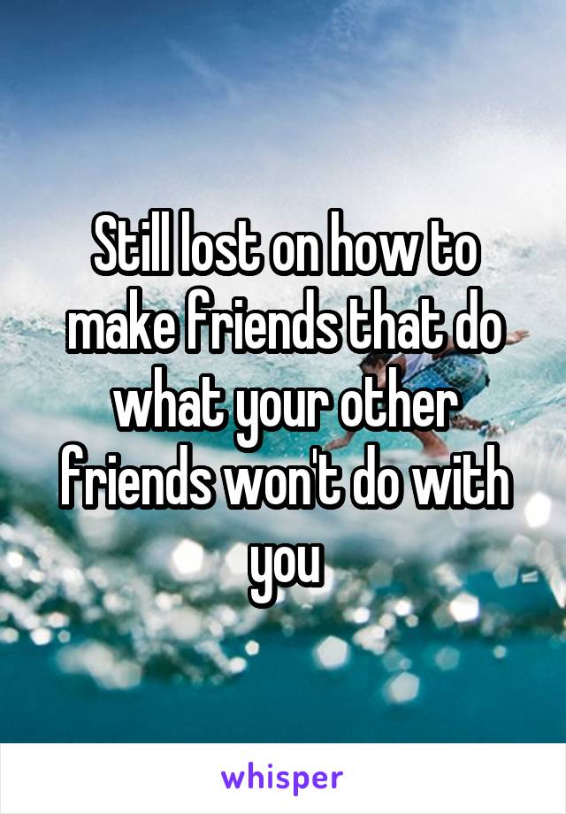 Still lost on how to make friends that do what your other friends won't do with you