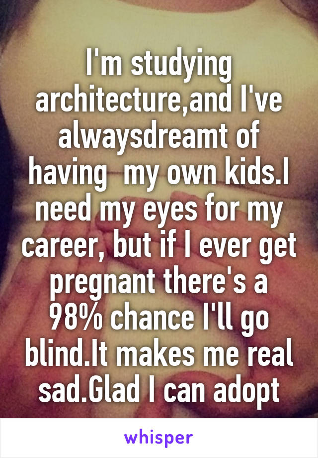 I'm studying architecture,and I've alwaysdreamt of having  my own kids.I need my eyes for my career, but if I ever get pregnant there's a 98% chance I'll go blind.It makes me real sad.Glad I can adopt