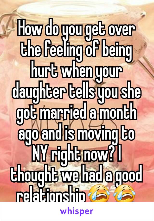 How do you get over the feeling of being hurt when your daughter tells you she got married a month ago and is moving to NY right now? I thought we had a good relationship😭😭