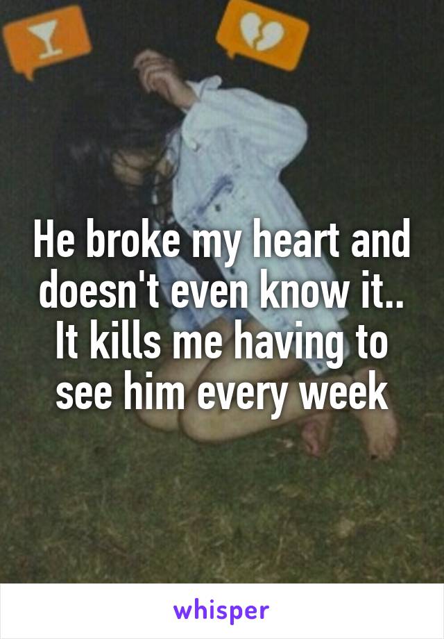 He broke my heart and doesn't even know it.. It kills me having to see him every week