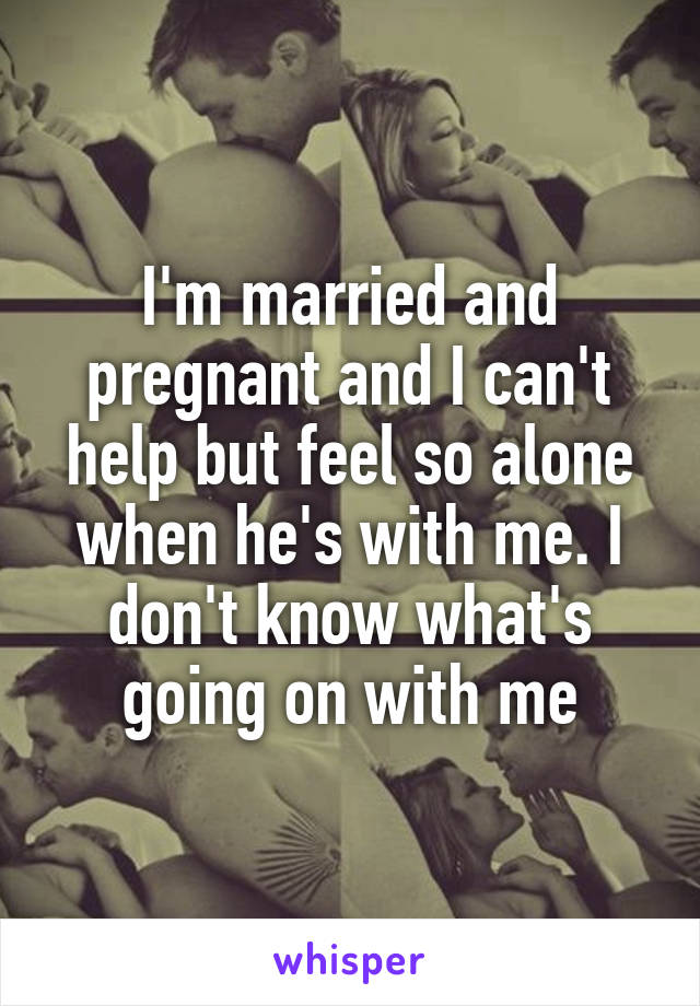 I'm married and pregnant and I can't help but feel so alone when he's with me. I don't know what's going on with me