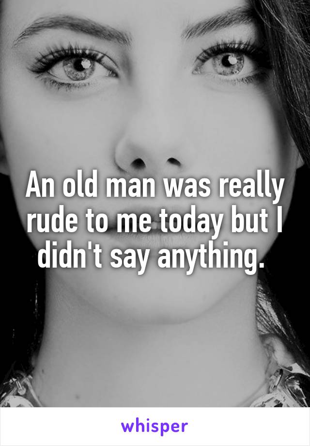 An old man was really rude to me today but I didn't say anything. 