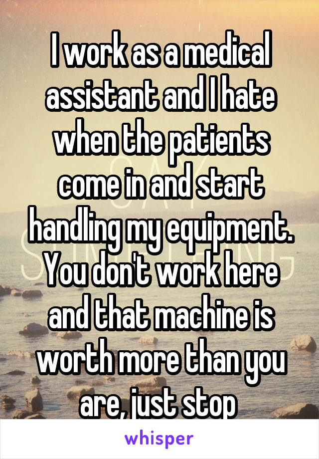 I work as a medical assistant and I hate when the patients come in and start handling my equipment. You don't work here and that machine is worth more than you are, just stop 