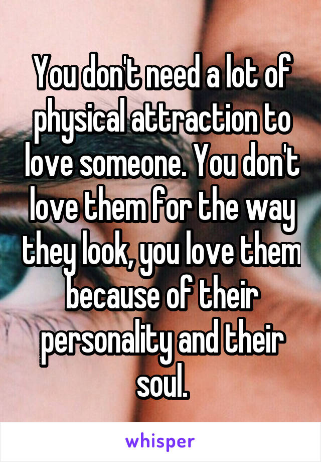 You don't need a lot of physical attraction to love someone. You don't love them for the way they look, you love them because of their personality and their soul.
