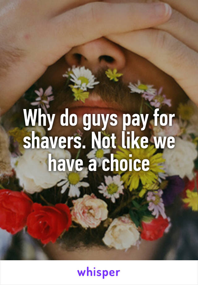 Why do guys pay for shavers. Not like we have a choice