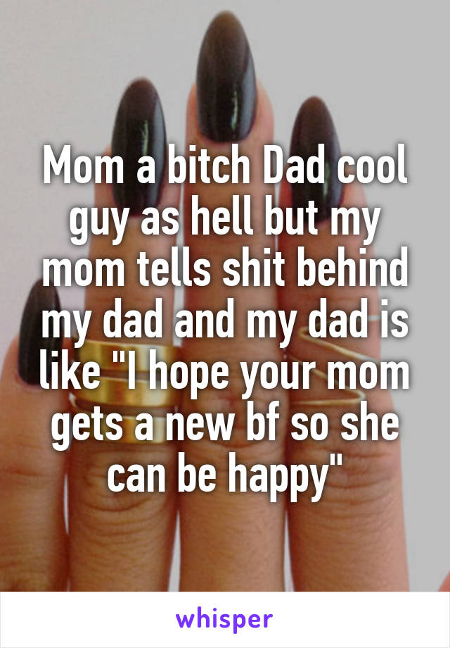 Mom a bitch Dad cool guy as hell but my mom tells shit behind my dad and my dad is like "I hope your mom gets a new bf so she can be happy"