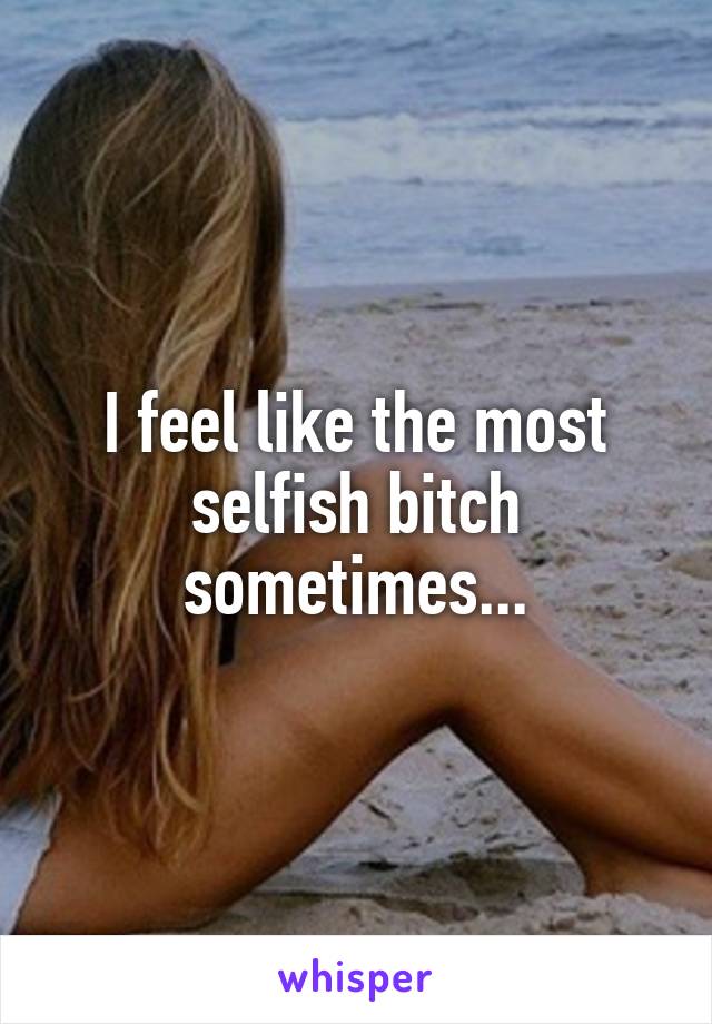 I feel like the most selfish bitch sometimes...