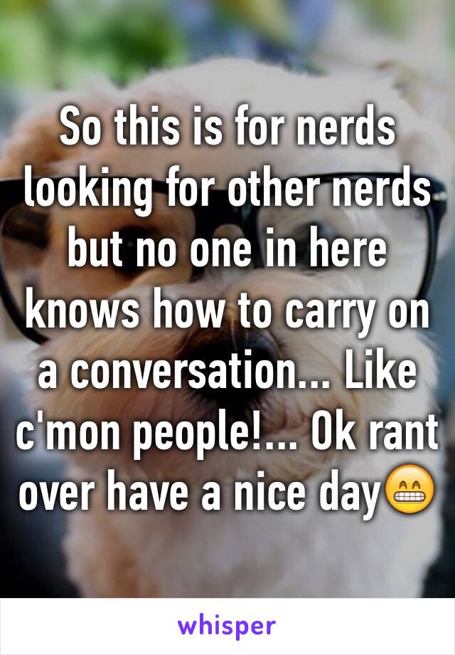So this is for nerds looking for other nerds but no one in here knows how to carry on a conversation... Like c'mon people!... Ok rant over have a nice day😁
