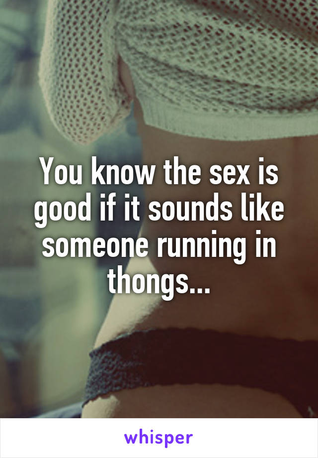 You know the sex is good if it sounds like someone running in thongs...