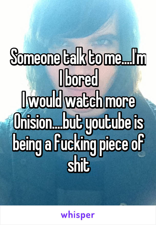 Someone talk to me....I'm I bored
I would watch more Onision....but youtube is being a fucking piece of shit