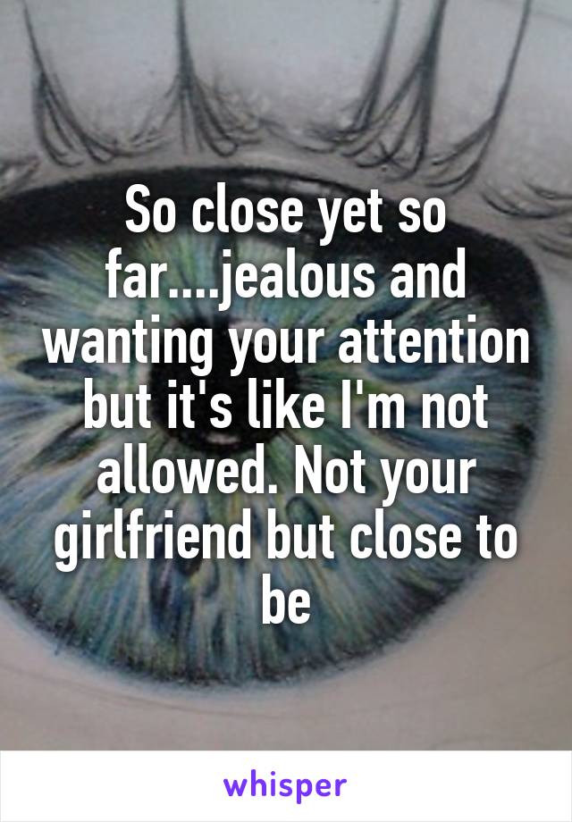 So close yet so far....jealous and wanting your attention but it's like I'm not allowed. Not your girlfriend but close to be
