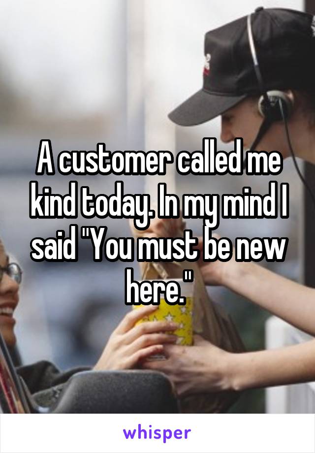 A customer called me kind today. In my mind I said "You must be new here."