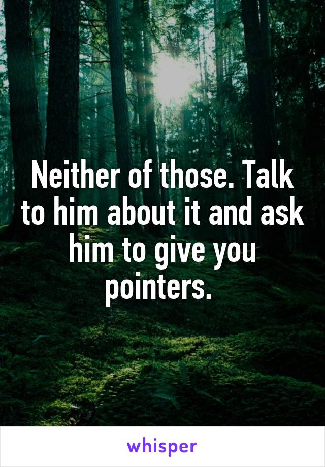 Neither of those. Talk to him about it and ask him to give you pointers. 