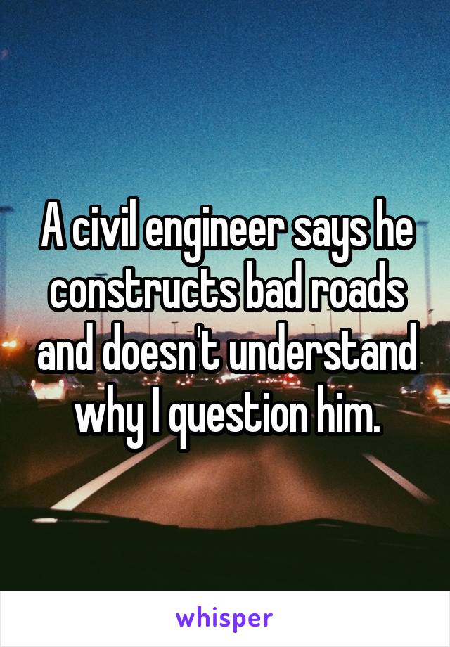 A civil engineer says he constructs bad roads and doesn't understand why I question him.