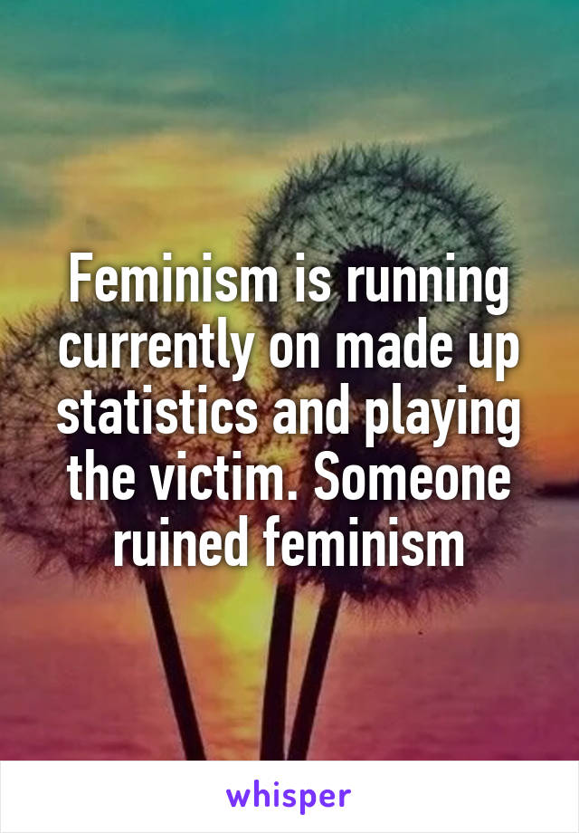 Feminism is running currently on made up statistics and playing the victim. Someone ruined feminism