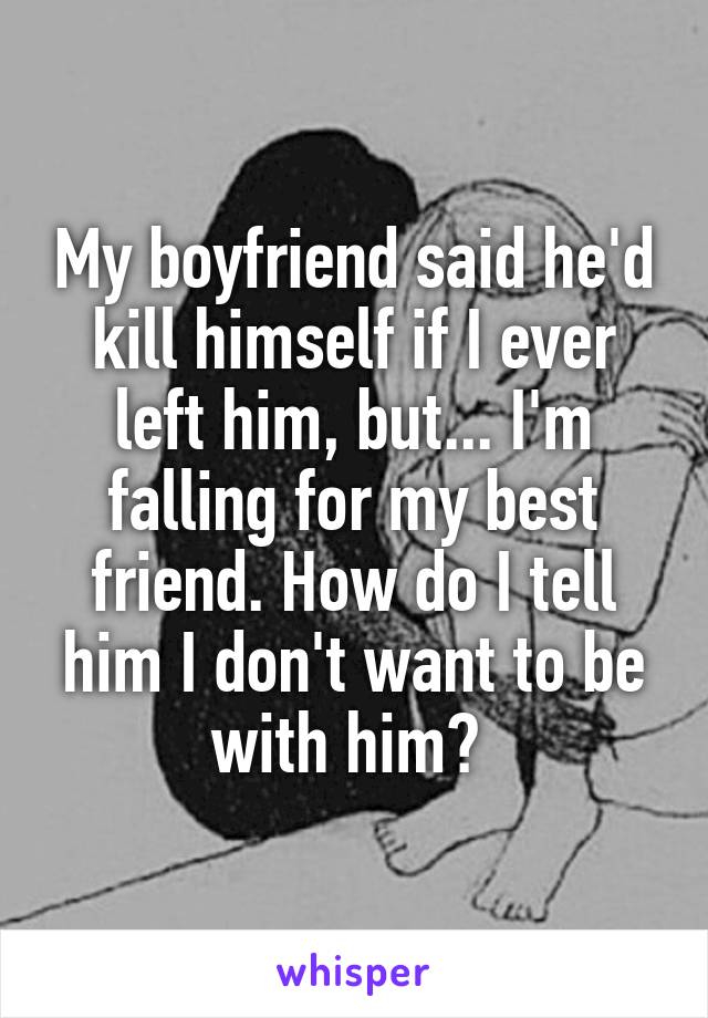 My boyfriend said he'd kill himself if I ever left him, but... I'm falling for my best friend. How do I tell him I don't want to be with him? 
