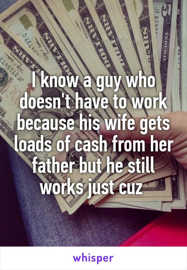 I know a guy who doesn't have to work because his wife gets loads of cash from her father but he still works just cuz 