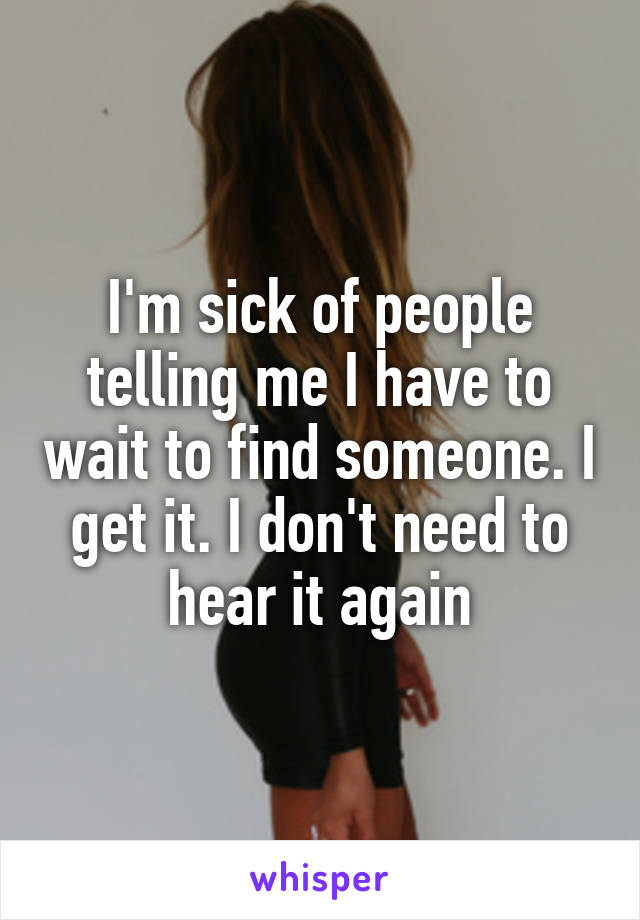 I'm sick of people telling me I have to wait to find someone. I get it. I don't need to hear it again
