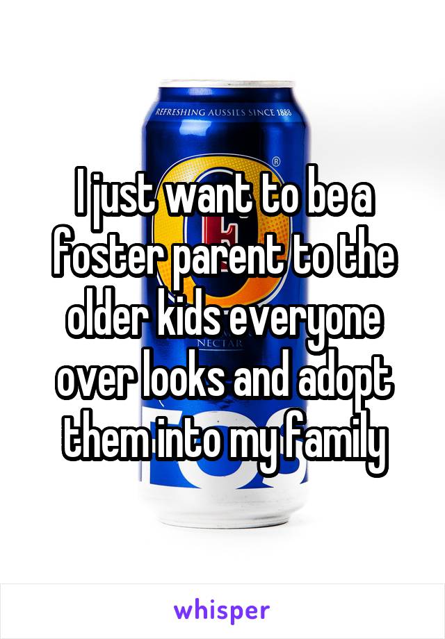 I just want to be a foster parent to the older kids everyone over looks and adopt them into my family