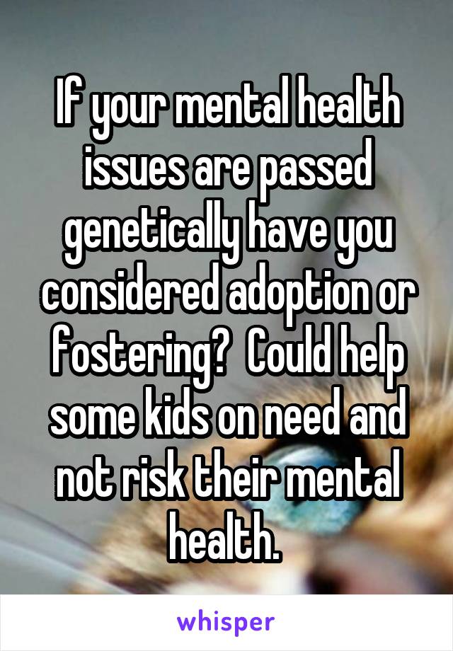 If your mental health issues are passed genetically have you considered adoption or fostering?  Could help some kids on need and not risk their mental health. 