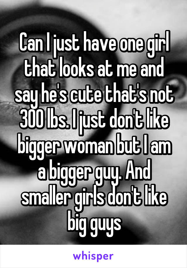 Can I just have one girl that looks at me and say he's cute that's not 300 lbs. I just don't like bigger woman but I am a bigger guy. And smaller girls don't like big guys