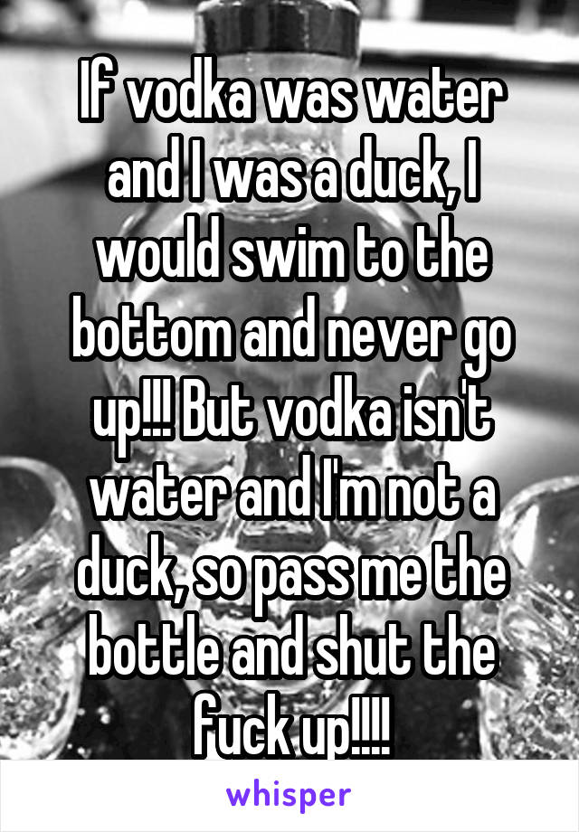 If vodka was water and I was a duck, I would swim to the bottom and never go up!!! But vodka isn't water and I'm not a duck, so pass me the bottle and shut the fuck up!!!!