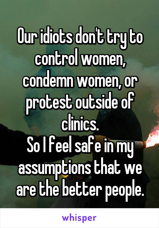 Our idiots don't try to control women, condemn women, or protest outside of clinics.
So I feel safe in my assumptions that we are the better people.