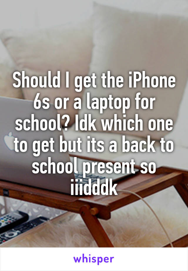 Should I get the iPhone 6s or a laptop for school? Idk which one to get but its a back to school present so iiidddk