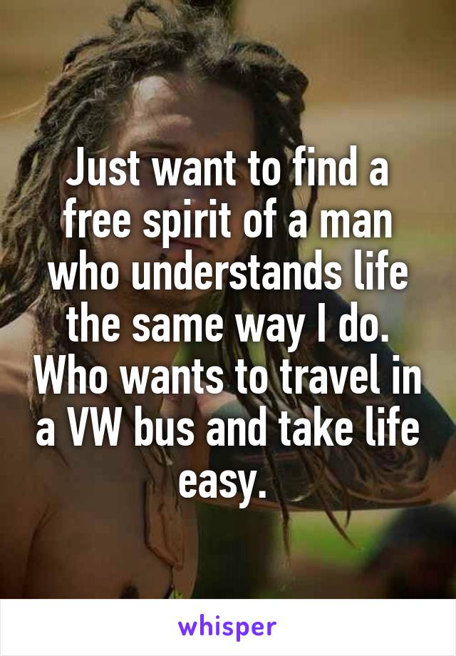 Just want to find a free spirit of a man who understands life the same way I do. Who wants to travel in a VW bus and take life easy. 