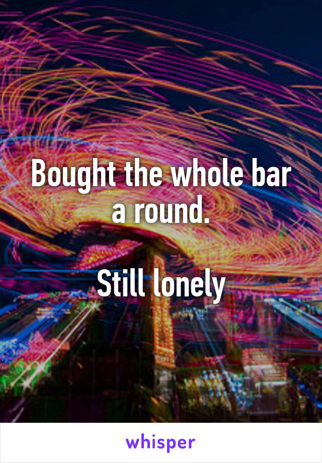 Bought the whole bar a round.

Still lonely