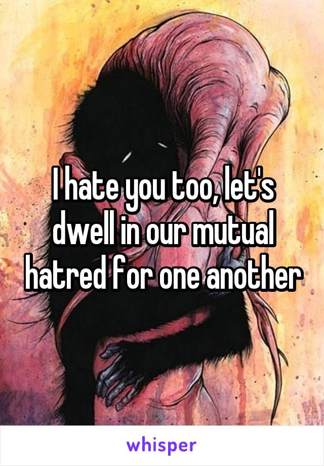 I hate you too, let's dwell in our mutual hatred for one another