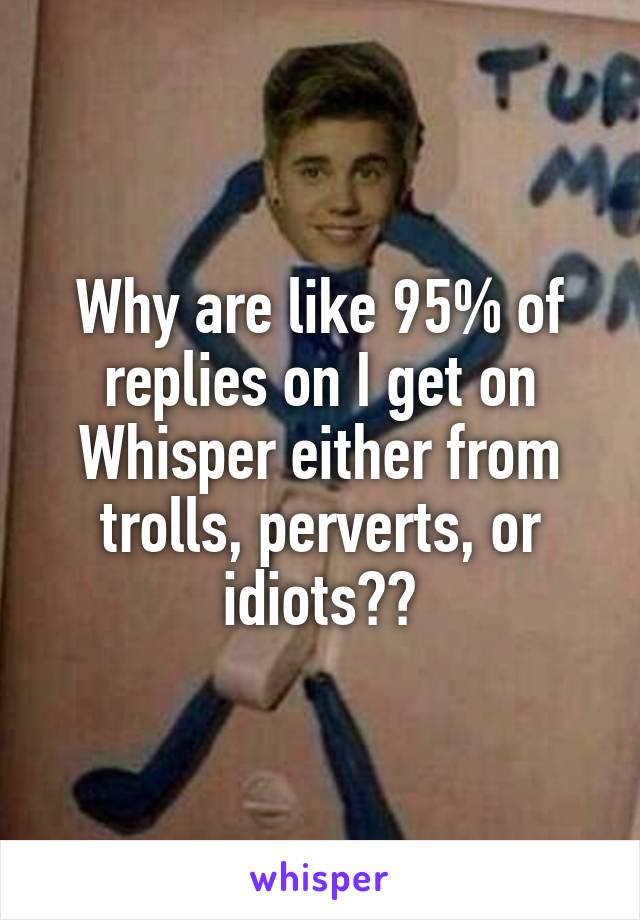 Why are like 95% of replies on I get on Whisper either from trolls, perverts, or idiots??