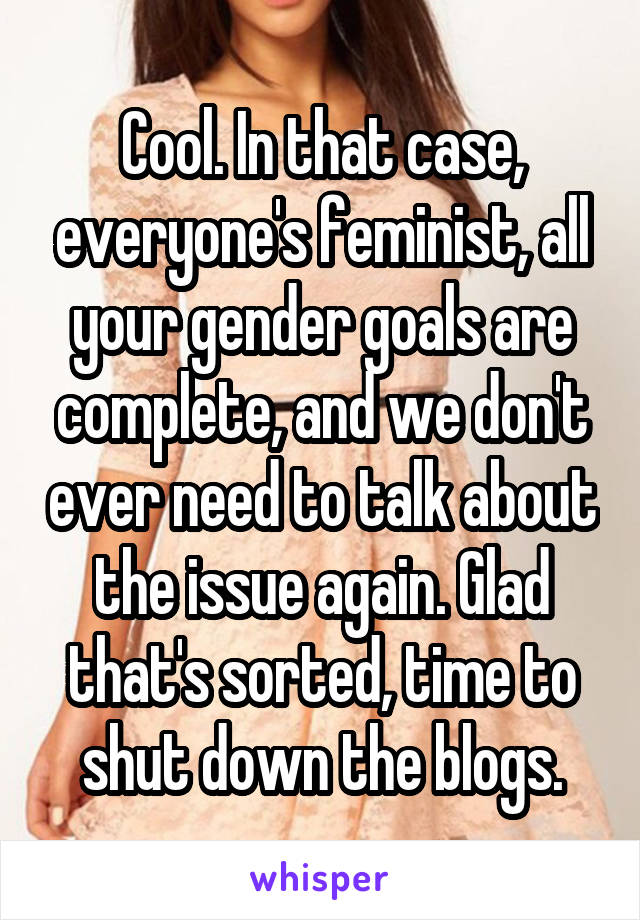 Cool. In that case, everyone's feminist, all your gender goals are complete, and we don't ever need to talk about the issue again. Glad that's sorted, time to shut down the blogs.