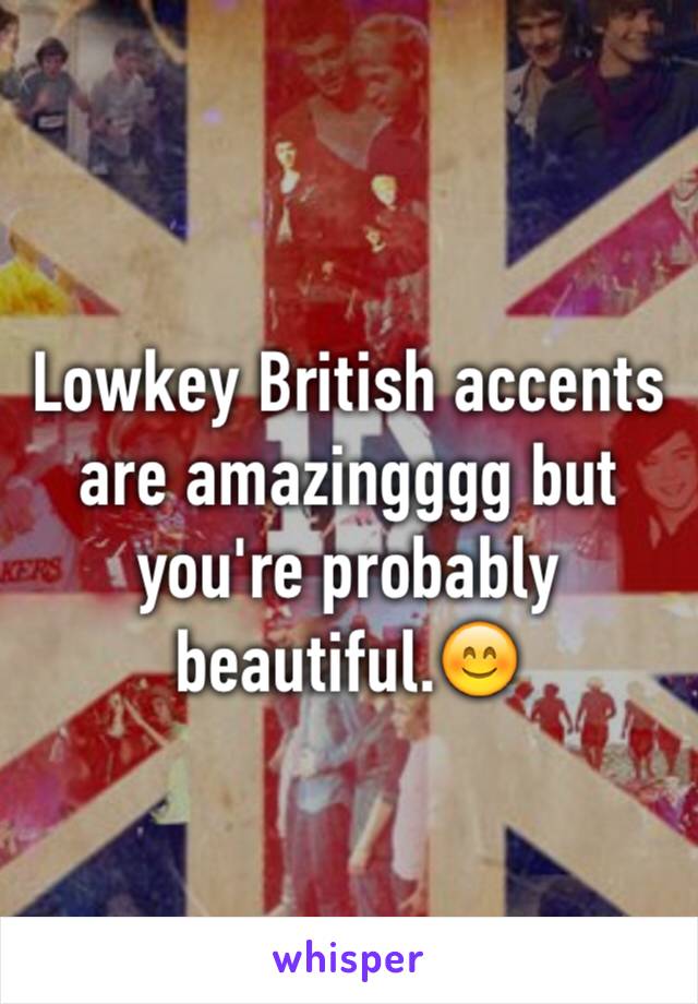 Lowkey British accents are amazingggg but you're probably beautiful.😊