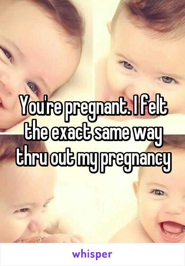 You're pregnant. I felt the exact same way thru out my pregnancy