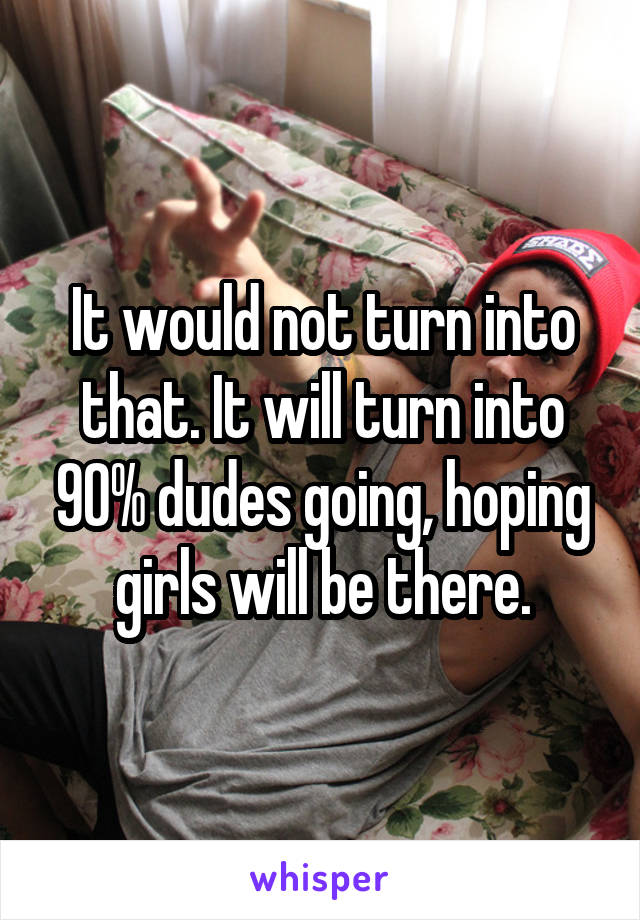 It would not turn into that. It will turn into 90% dudes going, hoping girls will be there.