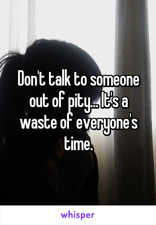 Don't talk to someone out of pity... It's a waste of everyone's time.