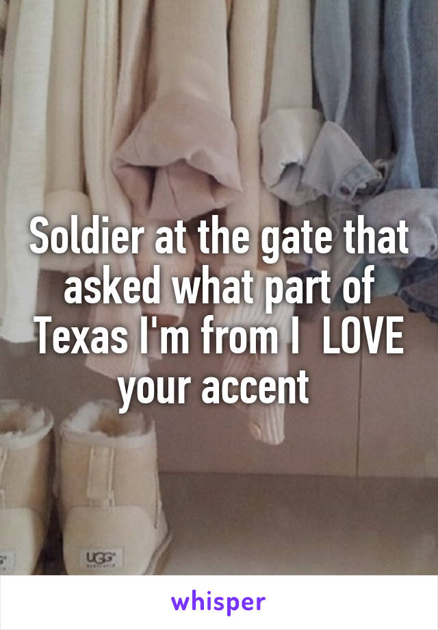 Soldier at the gate that asked what part of Texas I'm from I  LOVE your accent 