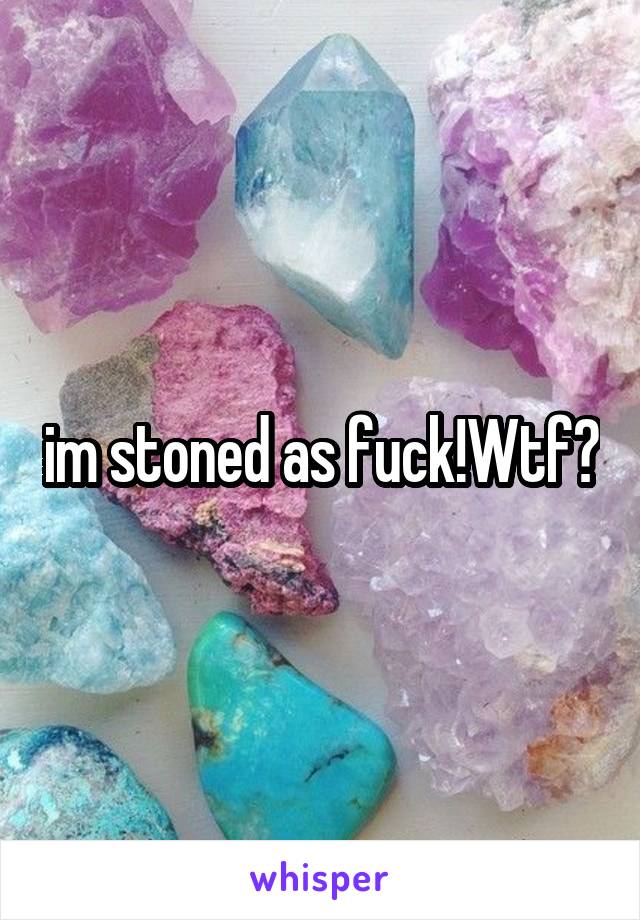 im stoned as fuck!Wtf?