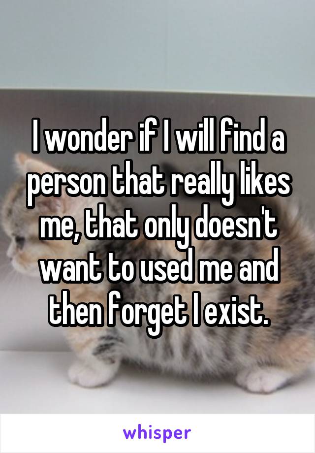 I wonder if I will find a person that really likes me, that only doesn't want to used me and then forget I exist.