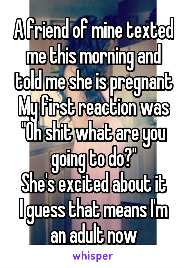 A friend of mine texted me this morning and told me she is pregnant
My first reaction was "Oh shit what are you going to do?"
She's excited about it
I guess that means I'm an adult now