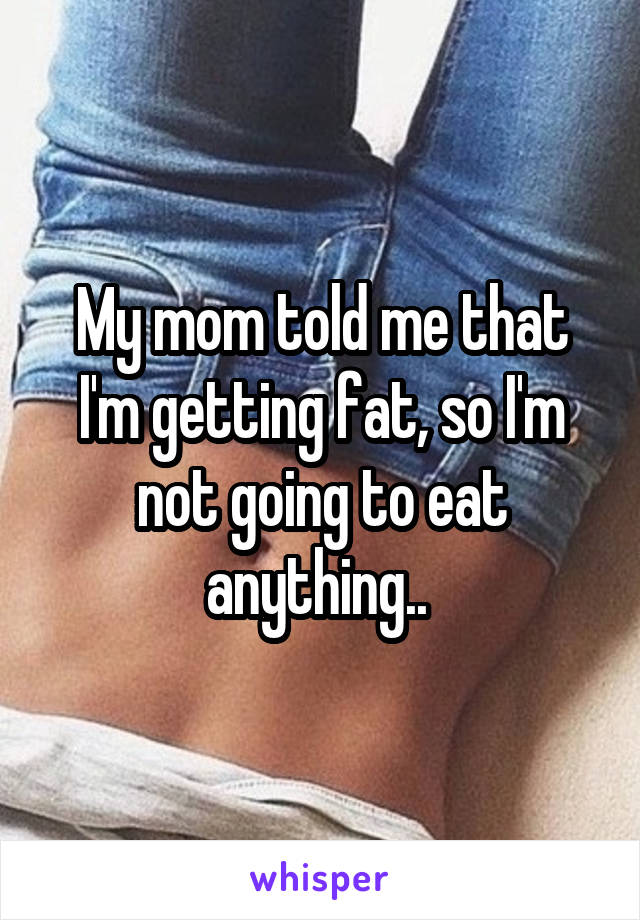My mom told me that I'm getting fat, so I'm not going to eat anything.. 