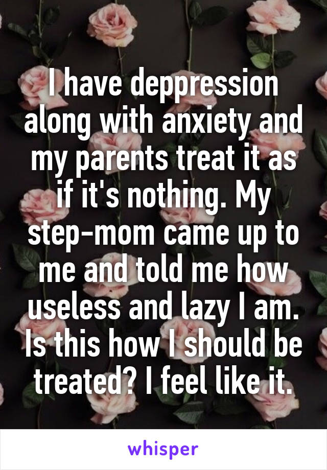 I have deppression along with anxiety and my parents treat it as if it's nothing. My step-mom came up to me and told me how useless and lazy I am. Is this how I should be treated? I feel like it.