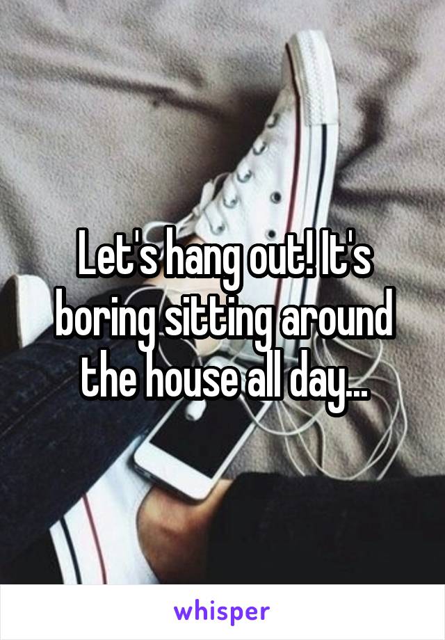 Let's hang out! It's boring sitting around the house all day...