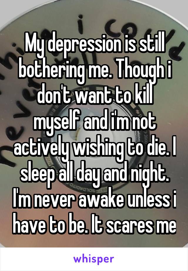 My depression is still bothering me. Though i don't want to kill myself and i'm not actively wishing to die. I sleep all day and night. I'm never awake unless i have to be. It scares me