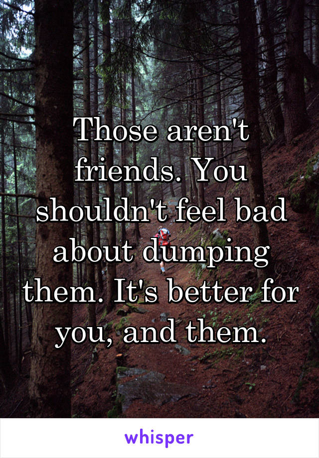 Those aren't friends. You shouldn't feel bad about dumping them. It's better for you, and them.