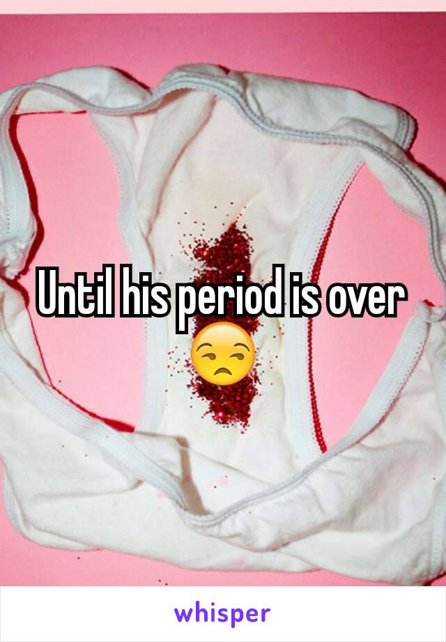 Until his period is over😒