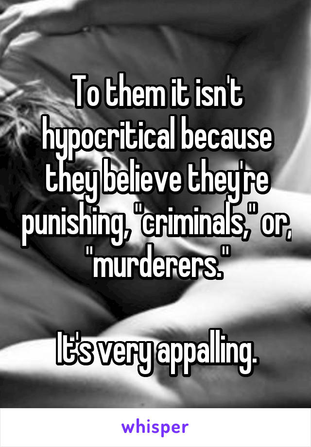 To them it isn't hypocritical because they believe they're punishing, "criminals," or, "murderers."

It's very appalling.