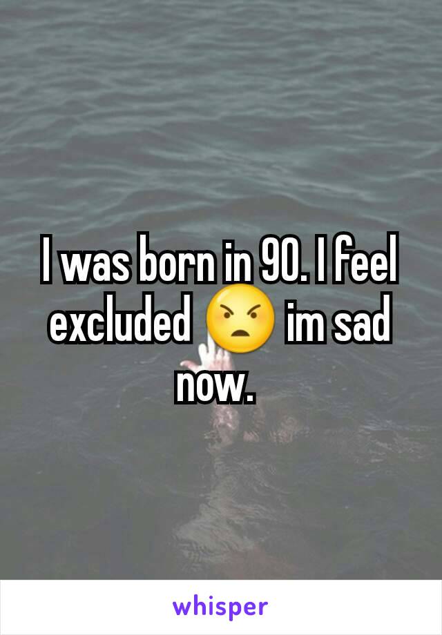 I was born in 90. I feel excluded 😠 im sad now. 