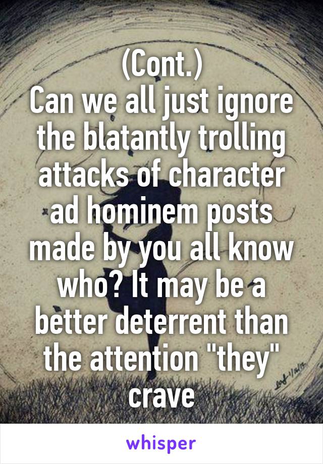 (Cont.)
Can we all just ignore the blatantly trolling attacks of character ad hominem posts made by you all know who? It may be a better deterrent than the attention "they" crave